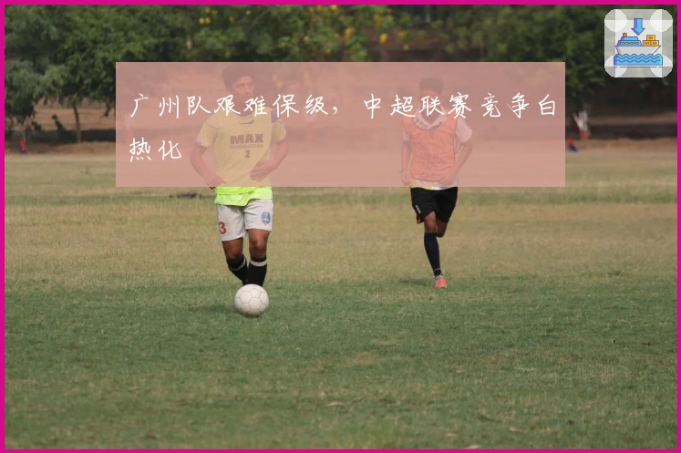 广州队艰难保级，中超联赛竞争白热化