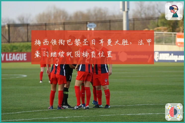 梅西领衔巴黎圣日耳曼大胜，法甲豪门继续巩固榜首位置