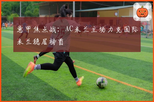 意甲焦点战：AC米兰主场力克国际米兰稳居榜首