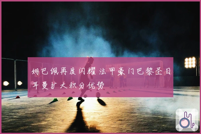 姆巴佩再度闪耀 法甲豪门巴黎圣日耳曼扩大积分优势