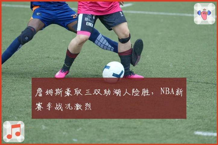 詹姆斯豪取三双助湖人险胜,NBA新赛季战况激烈