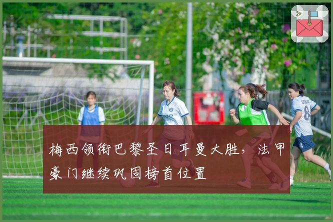 梅西领衔巴黎圣日耳曼大胜，法甲豪门继续巩固榜首位置