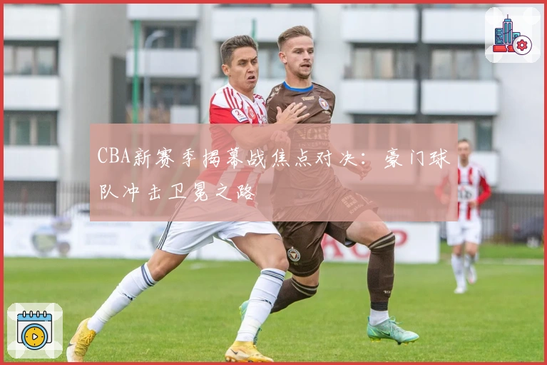 CBA新赛季揭幕战焦点对决：豪门球队冲击卫冕之路