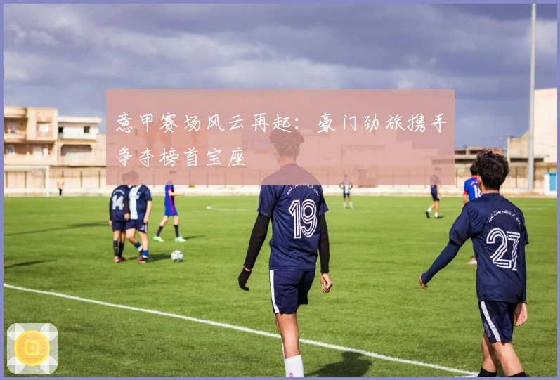 意甲赛场风云再起:豪门劲旅携手争夺榜首宝座