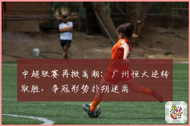 中超联赛再掀高潮：广州恒大逆转取胜，争冠形势扑朔迷离