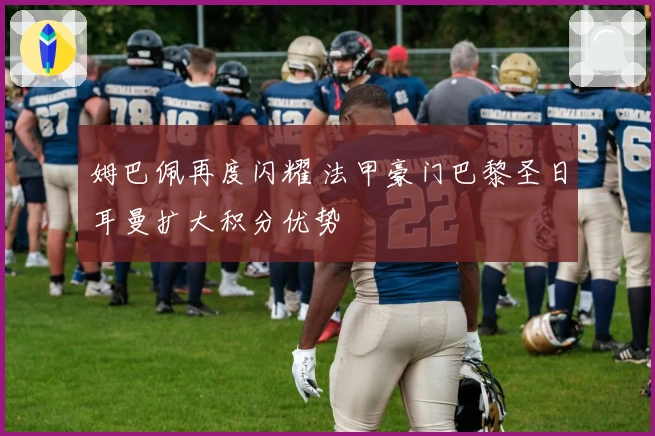 姆巴佩再度闪耀 法甲豪门巴黎圣日耳曼扩大积分优势