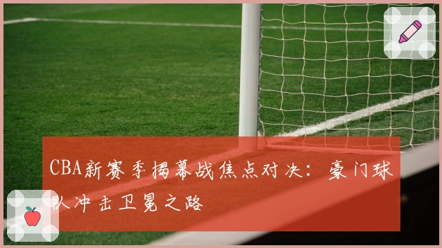 CBA新赛季揭幕战焦点对决：豪门球队冲击卫冕之路