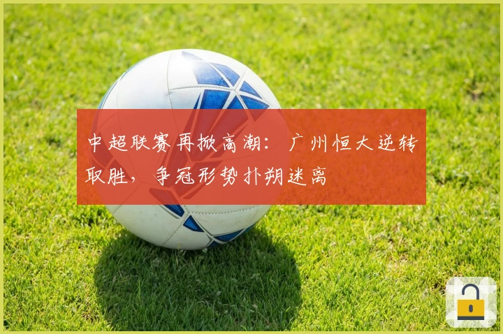 中超联赛再掀高潮：广州恒大逆转取胜，争冠形势扑朔迷离