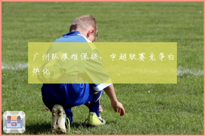 广州队艰难保级，中超联赛竞争白热化