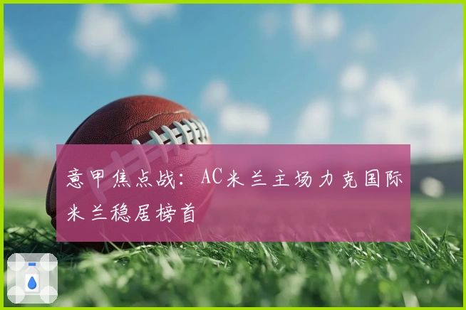 意甲焦点战：AC米兰主场力克国际米兰稳居榜首